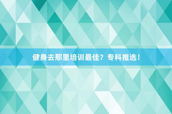 健身去那里培训最佳？专科推选！
