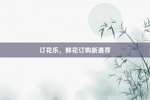 订花乐，鲜花订购新遴荐
